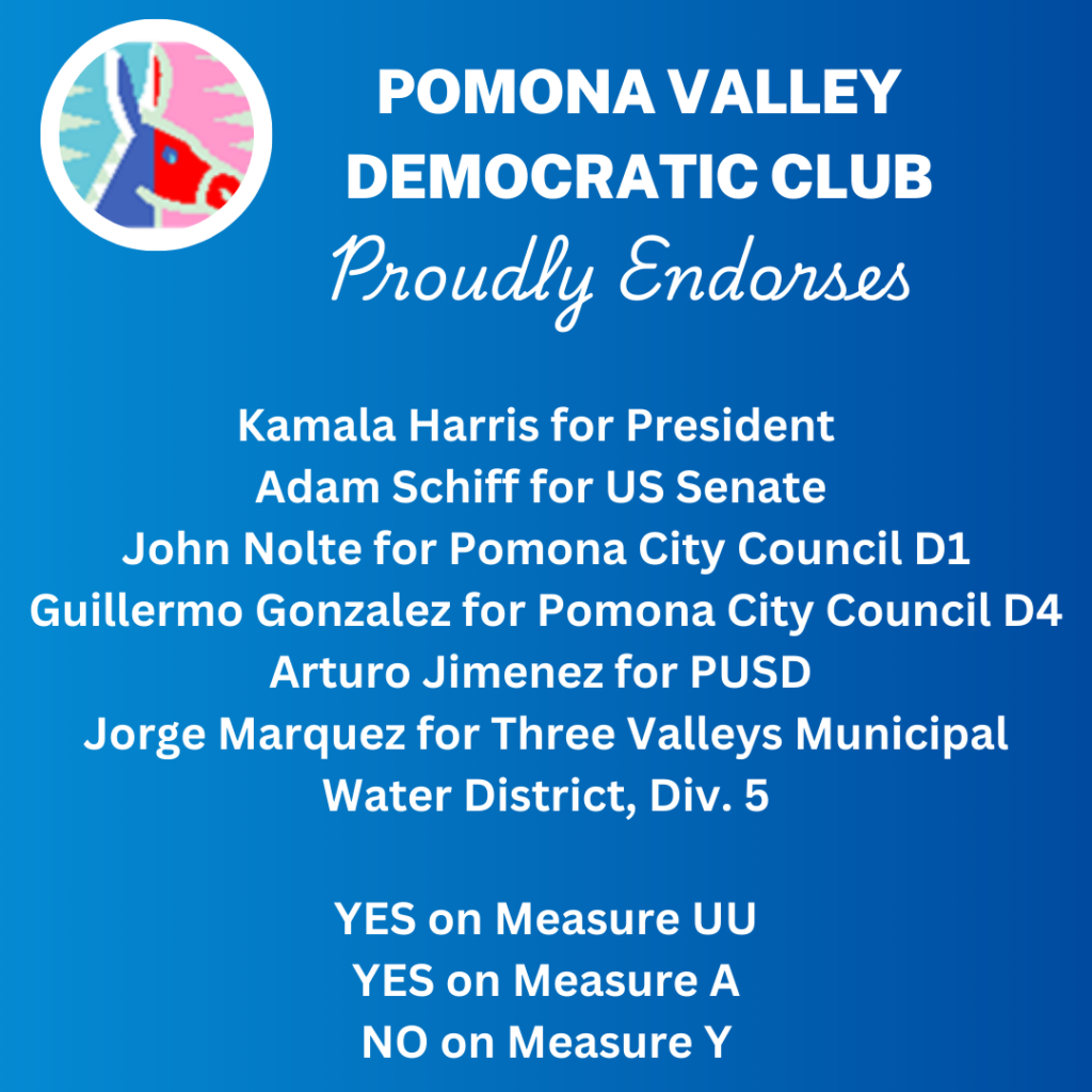 Pomona Valley Democratic Club proudly endorses: Kamala Harris for President Adam Schiff for US Senate John Nolte for Pomona City Council D1 Guillermo Gonzalez for Pomona City Council D4 Arturo Jimenez for PUSD Jorge Marquez for Three Valleys Municipal Water District, Div 5 Yes on Measure UU Yes on Measure A No on Measure Y